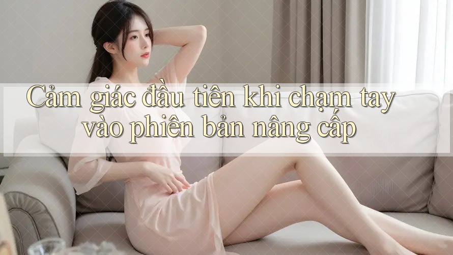 Cảm giác đầu tiên khi chạm tay vào phiên bản nâng cấp Cảm giác đầu tiên khi chạm tay vào phiên bản nâng cấp