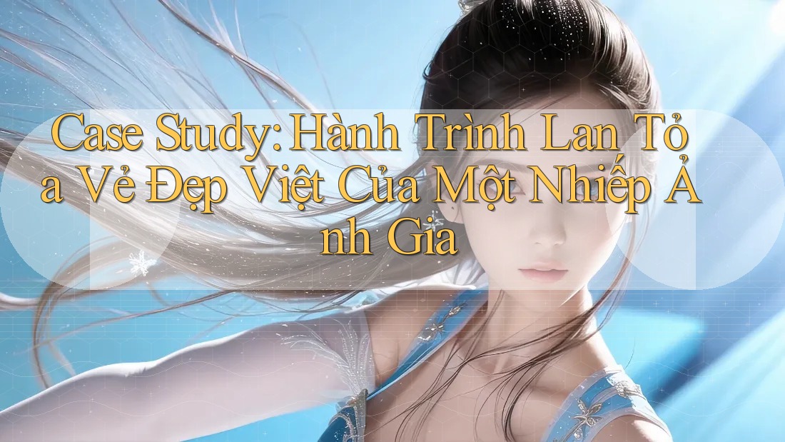 Case Study: Hành Trình Lan Tỏa Vẻ Đẹp Việt Của Một Nhiếp Ảnh Gia