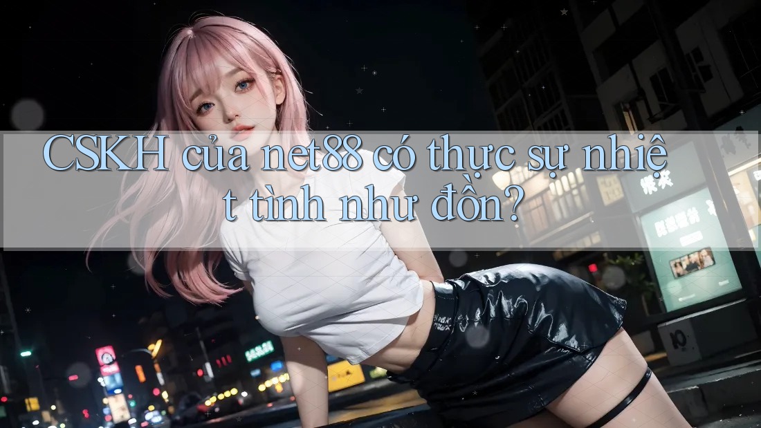 CSKH của net88 có thực sự nhiệt tình như đồn?