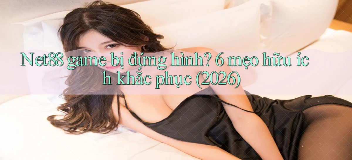 Net88 game bị đứng hình 6 mẹo hữu ích khắc phục (2026)