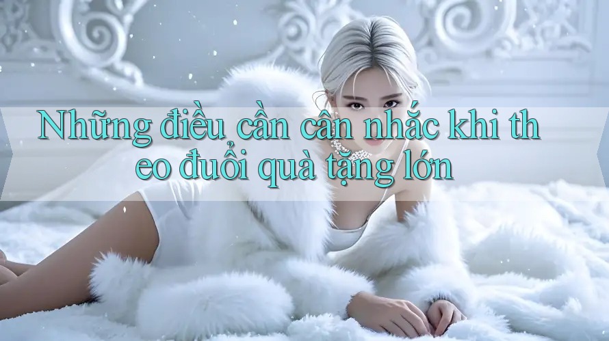 Những điều cần cân nhắc khi theo đuổi quà tặng lớn