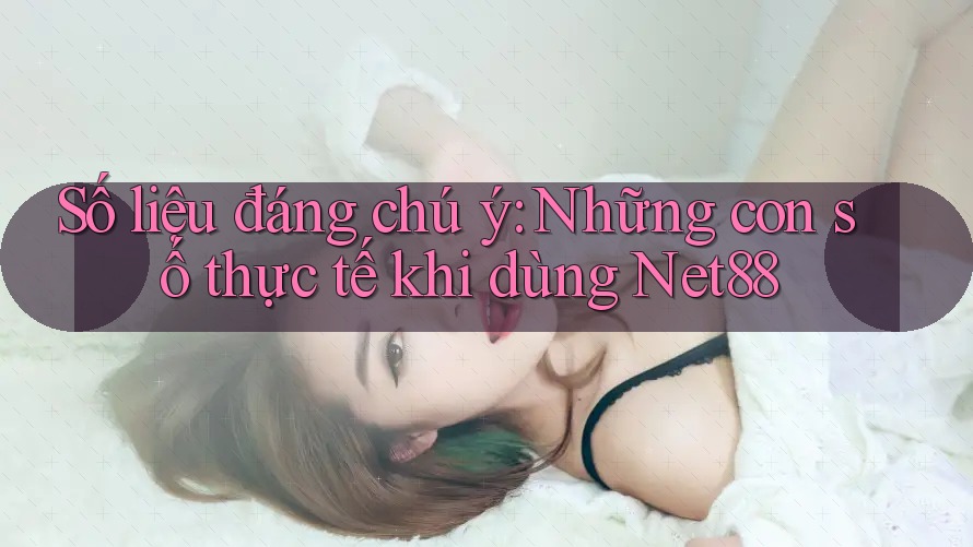 Số liệu đáng chú ý: Những con số thực tế khi dùng Net88