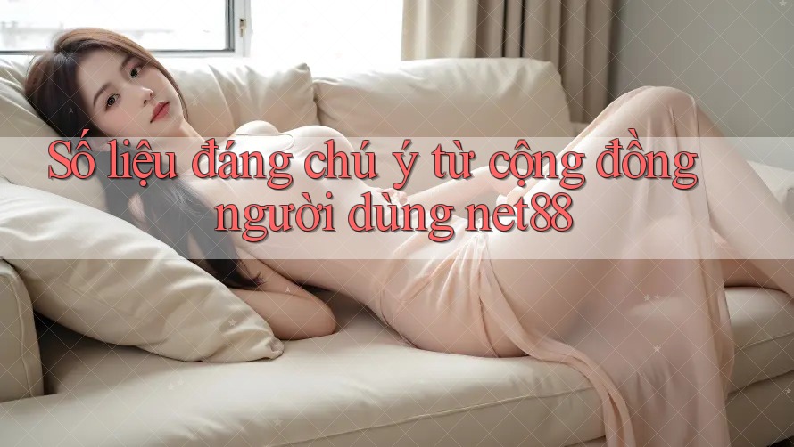 Số liệu đáng chú ý từ cộng đồng người dùng net88