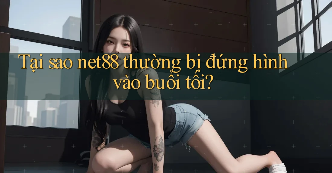 Tại sao net88 thường bị đứng hình vào buổi tối?