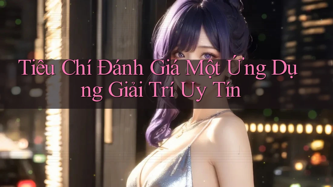 Tiêu Chí Đánh Giá Một Ứng Dụng Giải Trí Uy Tín
