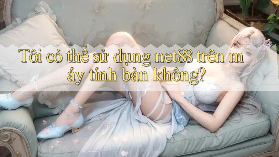Tôi có thể sử dụng net88 trên máy tính bàn không?