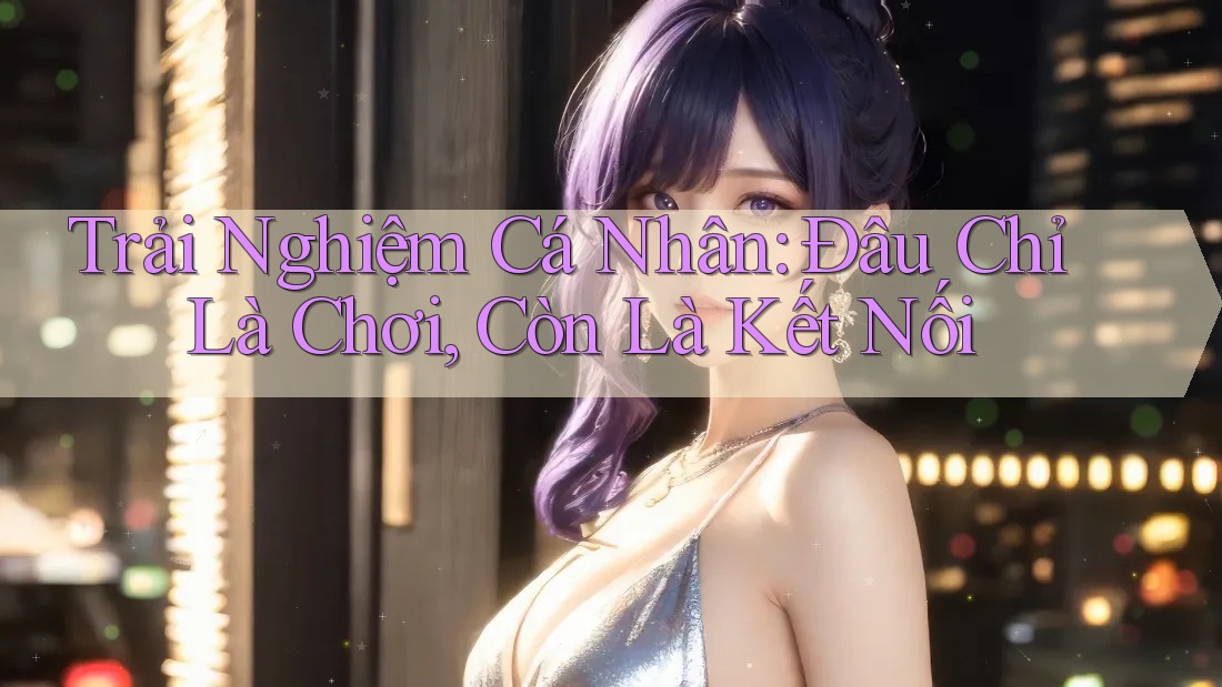 Trải Nghiệm Cá Nhân: Đâu Chỉ Là Chơi, Còn Là Kết Nối