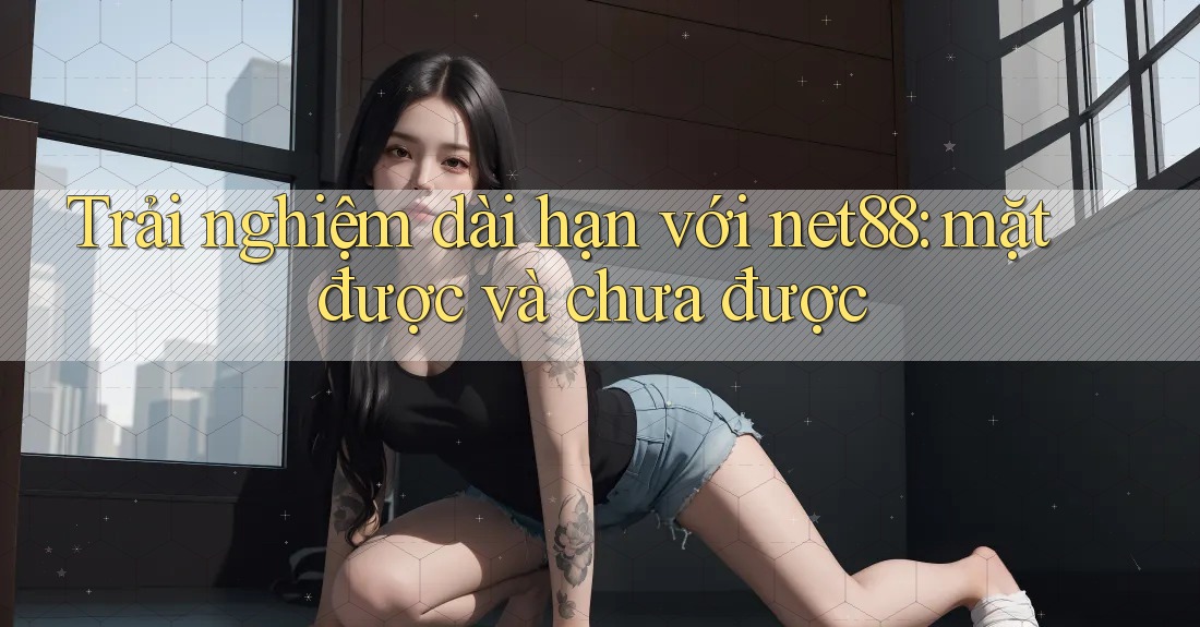 Trải nghiệm dài hạn với net88: mặt được và chưa được