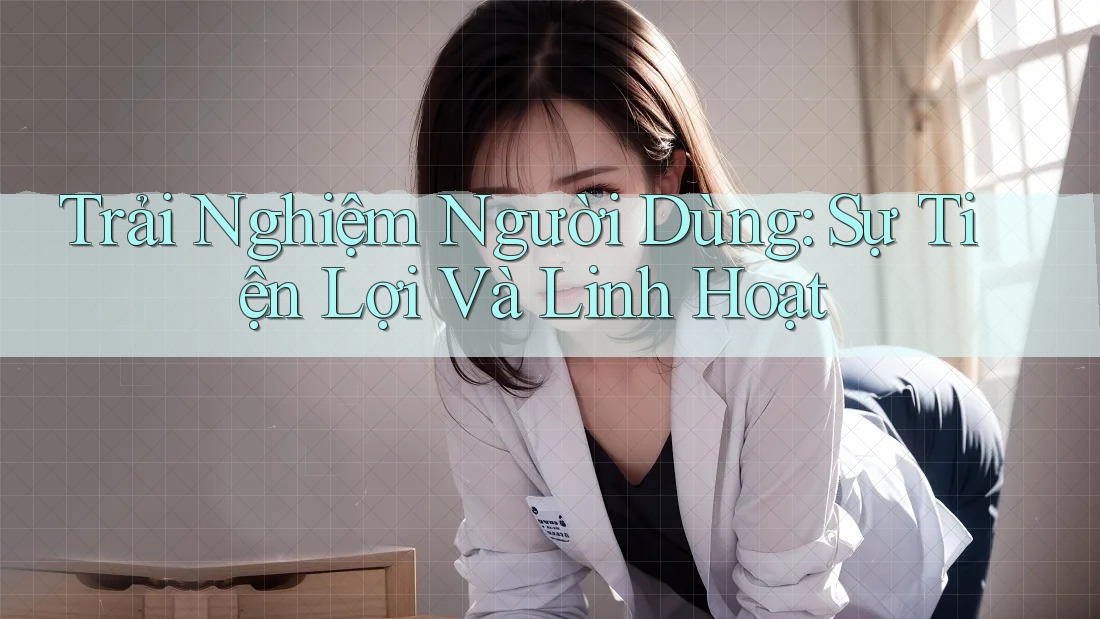Trải Nghiệm Người Dùng: Sự Tiện Lợi Và Linh Hoạt
