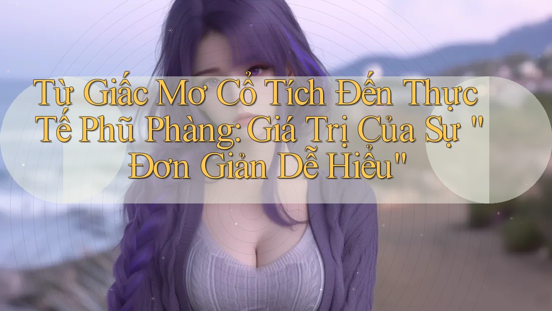 Từ Giấc Mơ Cổ Tích Đến Thực Tế Phũ Phàng: Giá Trị Của Sự “Đơn Giản Dễ Hiểu”